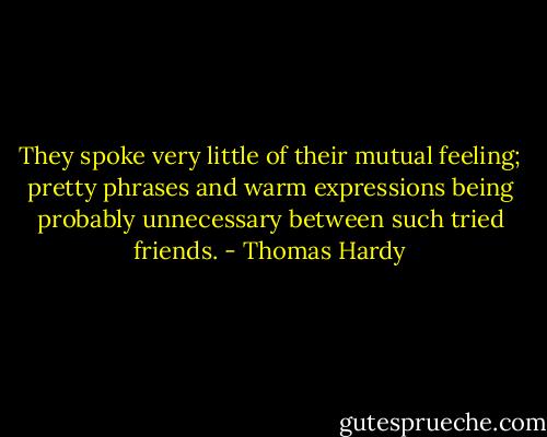 They spoke very little of their mutual feeling; pretty phrases and warm expressions being probably unnecessary between such tried friends. - Thomas Hardy