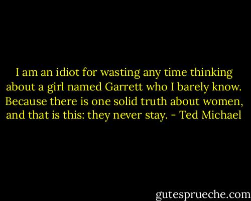 I am an idiot for wasting any time thinking about a girl named Garrett who I barely know. Because there is one solid truth about women, and that is this: they never stay. - Ted Michael