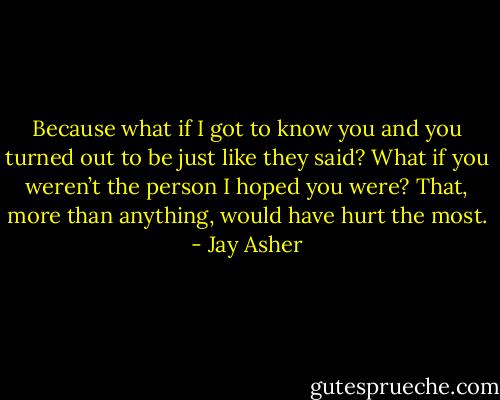 Because what if I got to know you and you turned out to be just like they said? What if you weren’t the person I hoped you were?<br />That, more than anything, would have hurt the most. - Jay Asher