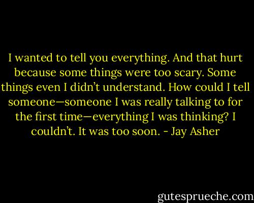 I wanted to tell you everything. And that hurt because some things were too scary. Some things even I didn’t understand. How could I tell someone—someone I was really talking to for the first time—everything I was thinking?<br />I couldn’t. It was too soon. - Jay Asher