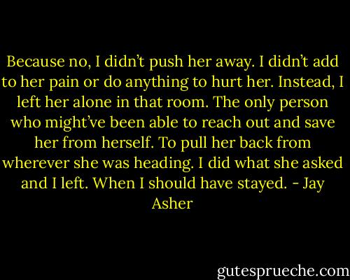 Because no, I didn’t push her away. I didn’t add to her pain or do anything to<br />hurt her. Instead, I left her alone in that room. The only person who might’ve been able to reach out and save her from herself. To pull her back from wherever she was heading.<br />I did what she asked and I left. When I should have stayed. - Jay Asher