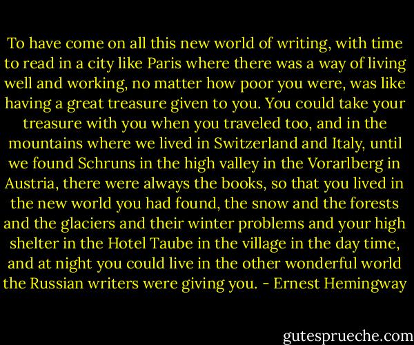 To have come on all this new world of writing, with time to read in a city like Paris where there was a way of living well and working, no matter how poor you were, was like having a great treasure given to you. You could take your treasure with you when you traveled too, and in the mountains where we lived in Switzerland and Italy, until we found Schruns in the high valley in the Vorarlberg in Austria, there were always the books, so that you lived in the new world you had found, the snow and the forests and the glaciers and their winter problems and your high shelter in the Hotel Taube in the village in the day time, and at night you could live in the other wonderful world the Russian writers were giving you. - Ernest Hemingway
