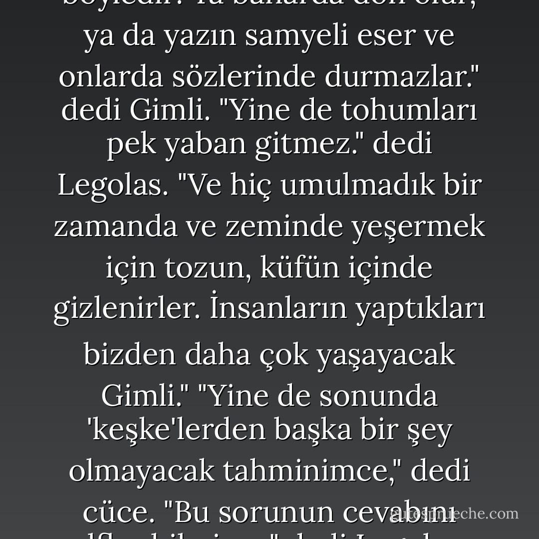 İnsanların başladığı bütün işler böyledir: Ya baharda don olur, ya da yazın samyeli eser ve onlarda sözlerinde durmazlar." dedi Gimli.<br />"Yine de tohumları pek yaban gitmez." dedi Legolas. "Ve hiç umulmadık bir zamanda ve zeminde yeşermek için tozun, küfün içinde gizlenirler. İnsanların yaptıkları bizden daha çok yaşayacak Gimli."<br />"Yine de sonunda 'keşke'lerden başka bir şey olmayacak tahminimce," dedi cüce.<br />"Bu sorunun cevabını elfler bilmiyor." dedi Legolas. - J.R.R. Tolkien