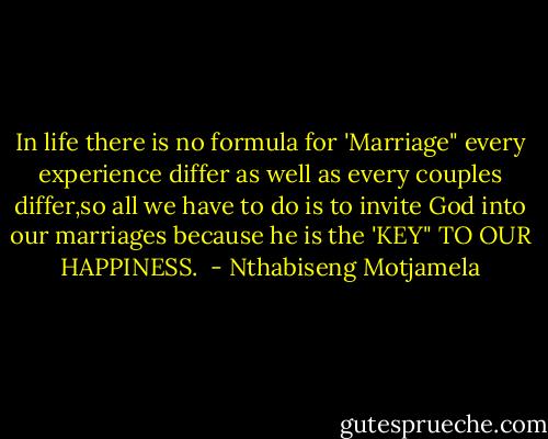 In life there is no formula for 'Marriage" every experience differ as well as every couples differ,so all we have to do is to invite God into our marriages because he is the 'KEY" TO OUR HAPPINESS.  - Nthabiseng Motjamela