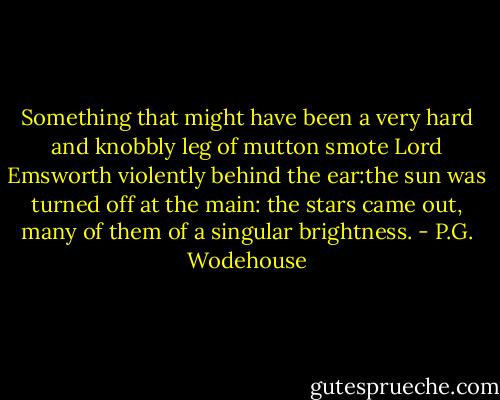 Something that might have been a very hard and knobbly leg of mutton smote Lord Emsworth violently behind the ear:the sun was turned off at the main: the stars came out, many of them of a singular brightness. - P.G. Wodehouse