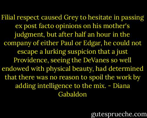 Filial respect caused Grey to hesitate in passing ex post facto opinions on his mother's judgment, but after half an hour in the company of either Paul or Edgar, he could not escape a lurking suspicion that a just Providence, seeing the DeVanes so well endowed with physical beauty, had determined that there was no reason to spoil the work by adding intelligence to the mix. - Diana Gabaldon