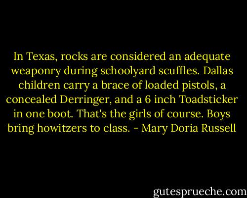 In Texas, rocks are considered an adequate weaponry during schoolyard scuffles. Dallas children carry a brace of loaded pistols, a concealed Derringer, and a 6 inch Toadsticker in one boot. That's the girls of course. Boys bring howitzers to class. - Mary Doria Russell