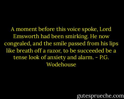 A moment before this voice spoke, Lord Emsworth had been smirking. He now congealed, and the smile passed from his lips like breath off a razor, to be succeeded be a tense look of anxiety and alarm. - P.G. Wodehouse
