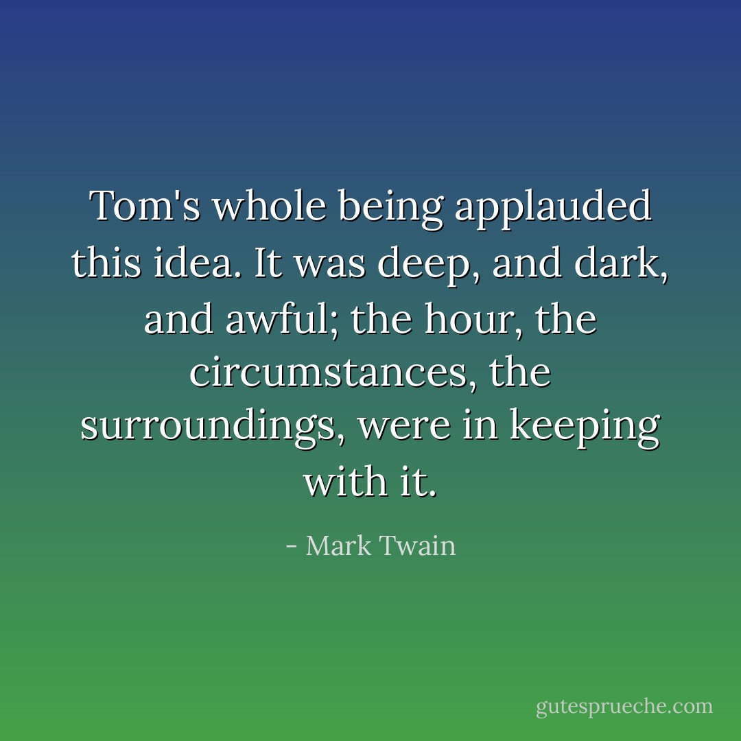 Tom's whole being applauded this idea. It was deep, and dark, and awful; the hour, the circumstances, the surroundings, were in keeping with it. - Mark Twain