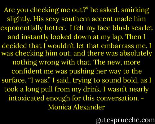 Are you checking me out?” he asked, smirking slightly. His sexy southern accent made him exponentially hotter. <br />I felt my face blush scarlet and instantly looked down at my lap. Then I decided that I wouldn’t let that embarrass me. I was checking him out, and there was absolutely nothing wrong with that. The new, more confident me was pushing her way to the surface.<br />“I was,” I said, trying to sound bold, as I took a long pull from my drink. I wasn’t nearly intoxicated enough for this conversation. - Monica Alexander