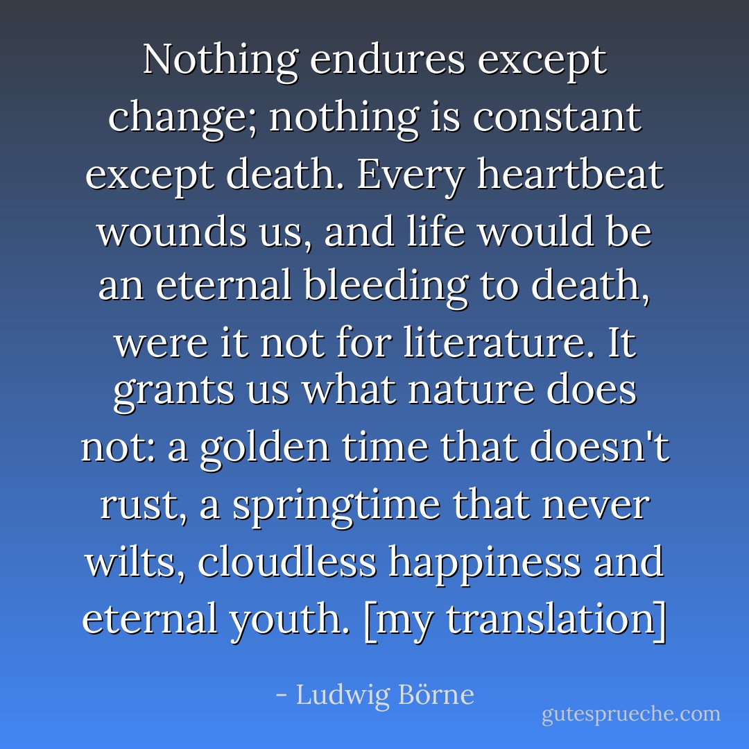Nothing endures except change; nothing is constant except death. Every heartbeat wounds us, and life would be an eternal bleeding to death, were it not for literature. It grants us what nature does not: a golden time that doesn't rust, a springtime that never wilts, cloudless happiness and eternal youth. [my translation] - Ludwig Börne