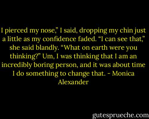 I pierced my nose,” I said, dropping my chin just a little as my confidence faded.<br />“I can see that,” she said blandly. “What on earth were you thinking?”<br />Um, I was thinking that I am an incredibly boring person, and it was about time I do something to change that. - Monica Alexander