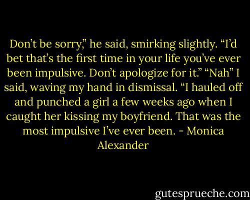 Don’t be sorry,” he said, smirking slightly. “I’d bet that’s the first time in your life you’ve ever been impulsive. Don’t apologize for it.”<br />“Nah” I said, waving my hand in dismissal. “I hauled off and punched a girl a few weeks ago when I caught her kissing my boyfriend. That was the most impulsive I’ve ever been. - Monica Alexander