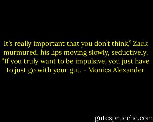 It’s really important that you don’t think,” Zack murmured, his lips moving slowly, seductively. “If you truly want to be impulsive, you just have to just go with your gut. - Monica Alexander