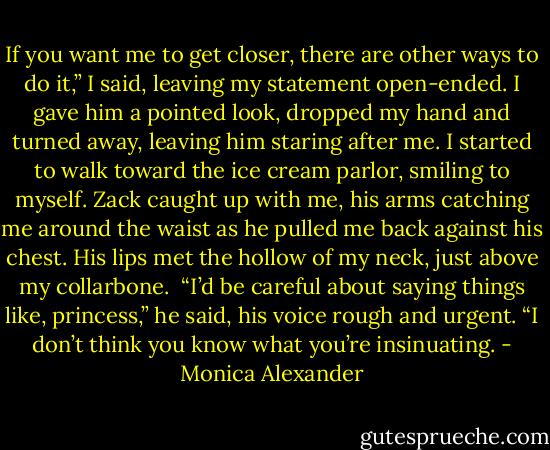 If you want me to get closer, there are other ways to do it,” I said, leaving my statement open-ended. I gave him a pointed look, dropped my hand and turned away, leaving him staring after me. I started to walk toward the ice cream parlor, smiling to myself.<br />Zack caught up with me, his arms catching me around the waist as he pulled me back against his chest. His lips met the hollow of my neck, just above my collarbone. <br />“I’d be careful about saying things like, princess,” he said, his voice rough and urgent. “I don’t think you know what you’re insinuating. - Monica Alexander