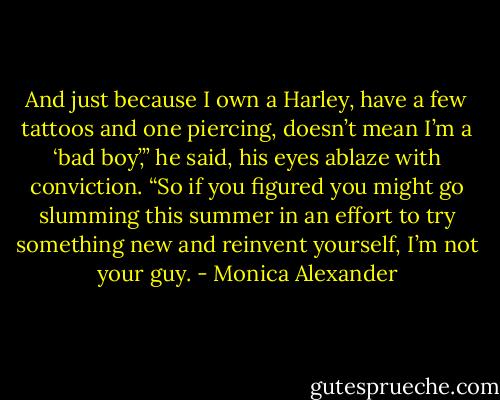 And just because I own a Harley, have a few tattoos and one piercing, doesn’t mean I’m a ‘bad boy’,” he said, his eyes ablaze with conviction. “So if you figured you might go slumming this summer in an effort to try something new and reinvent yourself, I’m not your guy. - Monica Alexander