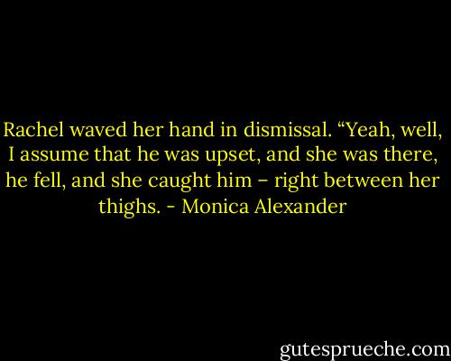 Rachel waved her hand in dismissal. “Yeah, well, I assume that he was upset, and she was there, he fell, and she caught him – right between her thighs. - Monica Alexander