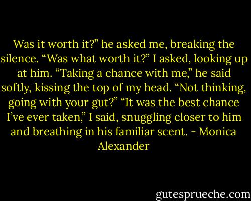 Was it worth it?” he asked me, breaking the silence.<br />“Was what worth it?” I asked, looking up at him.<br />“Taking a chance with me,” he said softly, kissing the top of my head. “Not thinking, going with your gut?”<br />“It was the best chance I’ve ever taken,” I said, snuggling closer to him and breathing in his familiar scent. - Monica Alexander