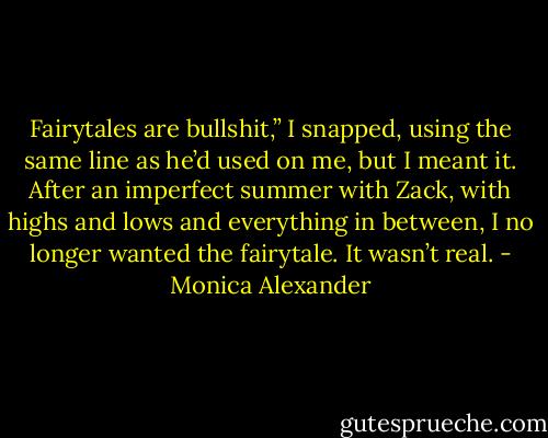 Fairytales are bullshit,” I snapped, using the same line as he’d used on me, but I meant it. After an imperfect summer with Zack, with highs and lows and everything in between, I no longer wanted the fairytale. It wasn’t real. - Monica Alexander