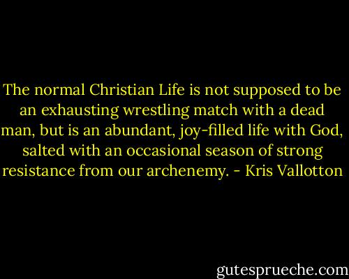 The normal Christian Life is not supposed to be an exhausting wrestling match with a dead man, but is an abundant, joy-filled life with God, salted with an occasional season of strong resistance from our archenemy. - Kris Vallotton