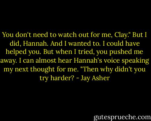 You don't need to watch out for me, Clay."<br />But I did, Hannah. And I wanted to. I could have helped you. But when I tried, you pushed me away.<br />I can almost hear Hannah's voice speaking my next thought for me. "Then why didn't you try harder? - Jay Asher