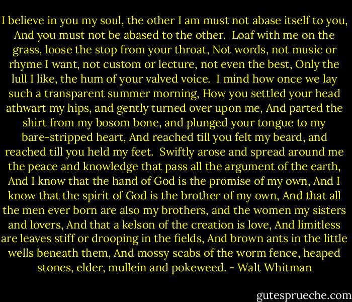I believe in you my soul, the other I am must not abase itself to you,<br />And you must not be abased to the other.<br /><br />Loaf with me on the grass, loose the stop from your throat,<br />Not words, not music or rhyme I want, not custom or lecture, not even the best,<br />Only the lull I like, the hum of your valved voice.<br /><br />I mind how once we lay such a transparent summer morning,<br />How you settled your head athwart my hips, and gently turned over upon me,<br />And parted the shirt from my bosom bone, and plunged your tongue to my bare-stripped heart,<br />And reached till you felt my beard, and reached till you held my feet.<br /><br />Swiftly arose and spread around me the peace and knowledge that pass all the argument of the earth,<br />And I know that the hand of God is the promise of my own,<br />And I know that the spirit of God is the brother of my own,<br />And that all the men ever born are also my brothers, and the women my sisters and lovers,<br />And that a kelson of the creation is love,<br />And limitless are leaves stiff or drooping in the fields,<br />And brown ants in the little wells beneath them,<br />And mossy scabs of the worm fence, heaped stones, elder, mullein and pokeweed. - Walt Whitman