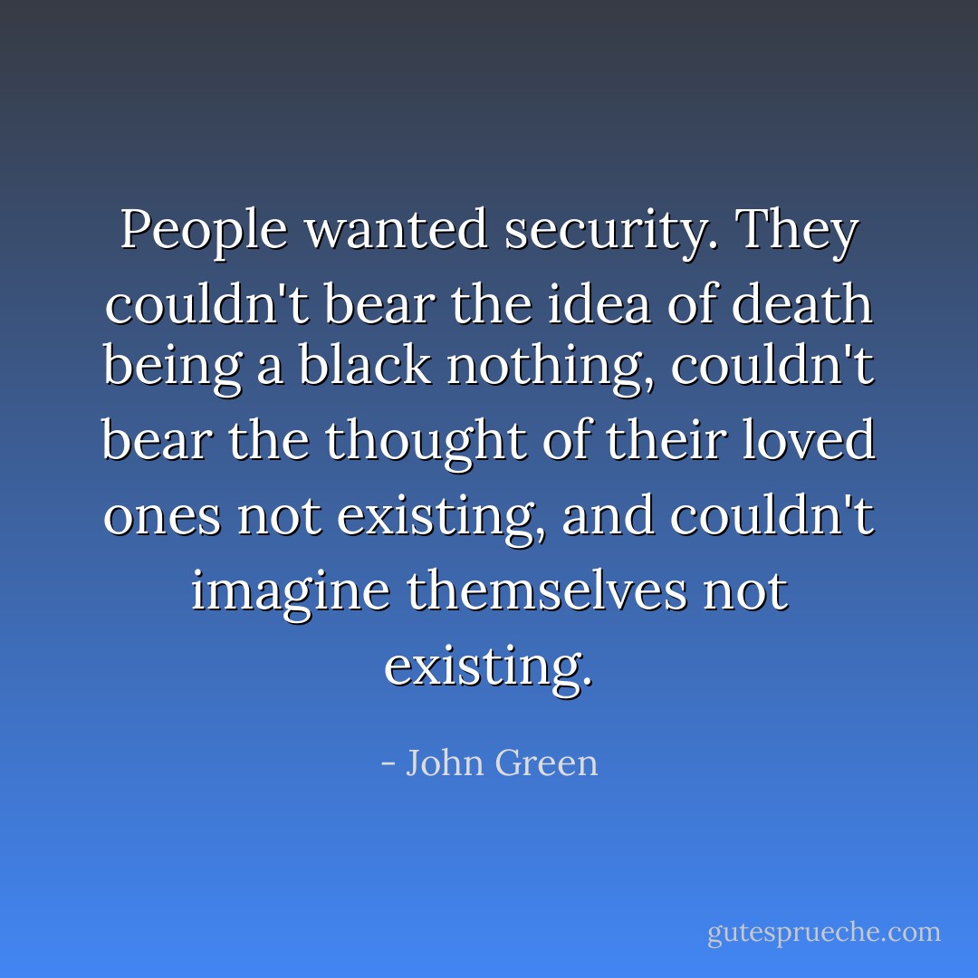 People wanted security. They couldn't bear the idea of death being a black nothing, couldn't bear the thought of their loved ones not existing, and couldn't imagine themselves not existing. - John Green
