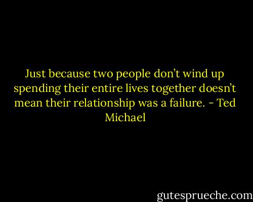 Just because two people don’t wind up spending their entire lives together doesn’t mean their relationship was a failure. - Ted Michael