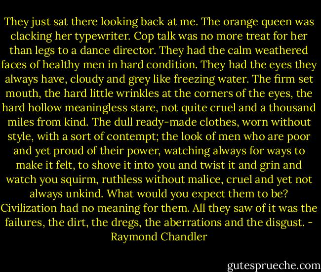 They just sat there looking back at me. The orange queen was clacking her typewriter. Cop talk was no more treat for her than legs to a dance director. They had the calm weathered faces of healthy men in hard condition. They had the eyes they always have, cloudy and grey like freezing water. The firm set mouth, the hard little wrinkles at the corners of the eyes, the hard hollow meaningless stare, not quite cruel and a thousand miles from kind. The dull ready-made clothes, worn without style, with a sort of contempt; the look of men who are poor and yet proud of their power, watching always for ways to make it felt, to shove it into you and twist it and grin and watch you squirm, ruthless without malice, cruel and yet not always unkind. What would you expect them to be? Civilization had no meaning for them. All they saw of it was the failures, the dirt, the dregs, the aberrations and the disgust. - Raymond Chandler