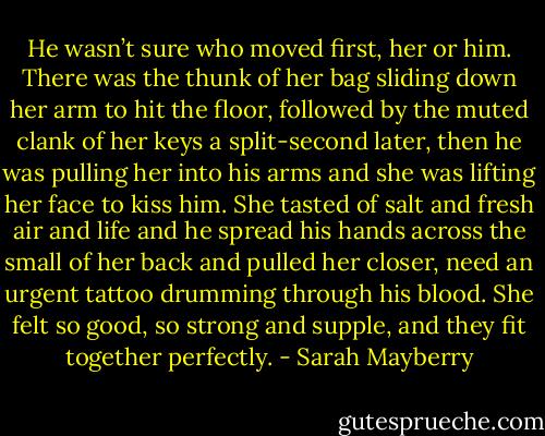 He wasn’t sure who moved first, her or him. There was the thunk of her bag sliding down her arm to hit the floor, followed by the muted clank of her keys a split-second later, then he was pulling her into his arms and she was lifting her face to kiss him.<br />She tasted of salt and fresh air and life and he spread his hands across the small of her back and pulled her closer, need an urgent tattoo drumming through his blood. She felt so good, so strong and supple, and they fit together perfectly. - Sarah Mayberry