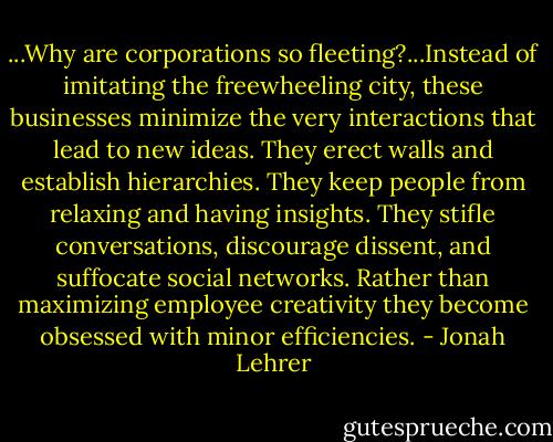 ...Why are corporations so fleeting?...Instead of imitating the freewheeling city, these businesses minimize the very interactions that lead to new ideas. They erect walls and establish hierarchies. They keep people from relaxing and having insights. They stifle conversations, discourage dissent, and suffocate social networks. Rather than maximizing employee creativity they become obsessed with minor efficiencies. - Jonah Lehrer