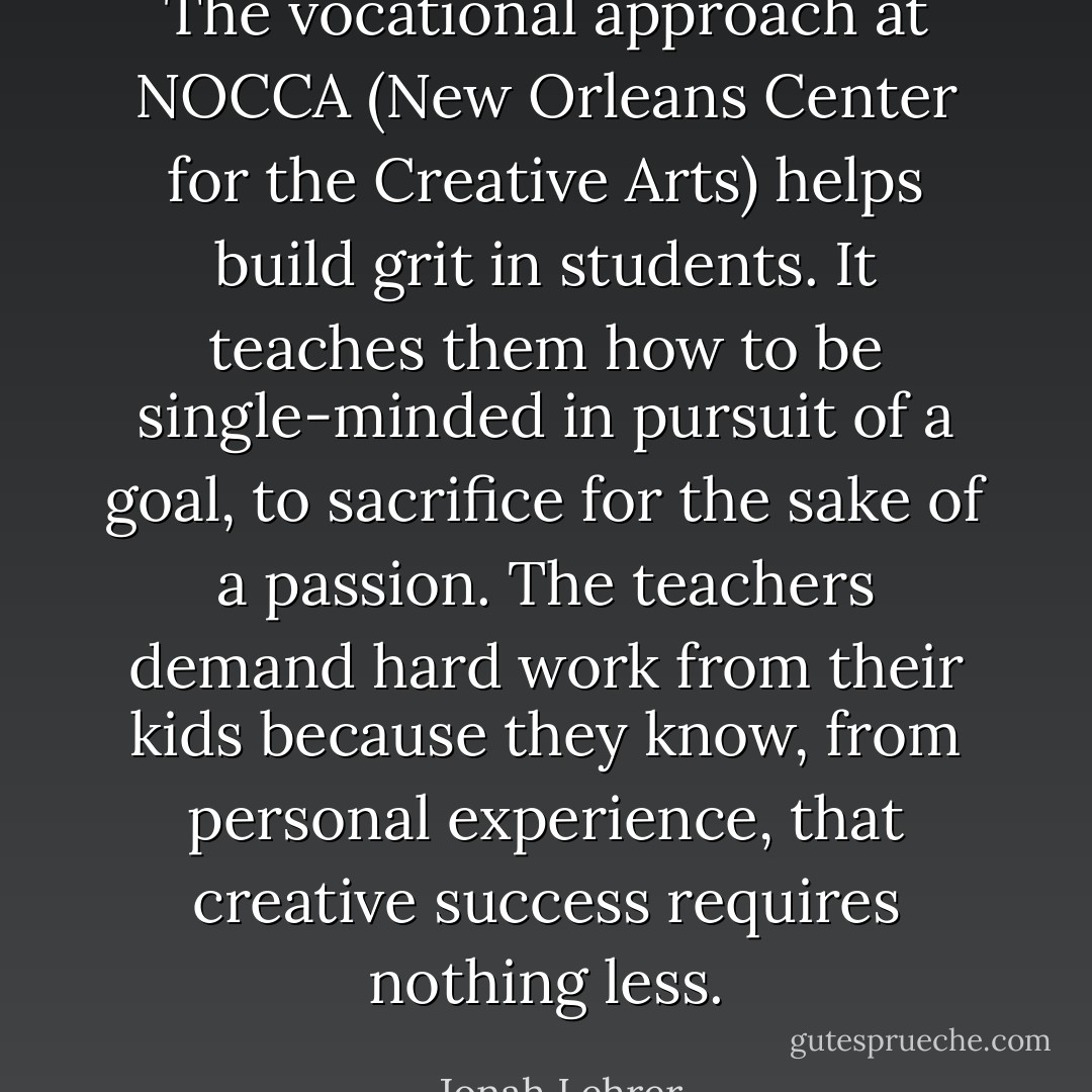 The vocational approach at NOCCA (New Orleans Center for the Creative Arts) helps build grit in students. It teaches them how to be single-minded in pursuit of a goal, to sacrifice for the sake of a passion. The teachers demand hard work from their kids because they know, from personal experience, that creative success requires nothing less. - Jonah Lehrer