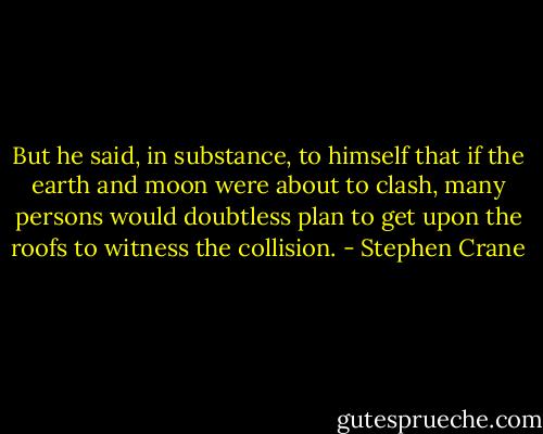 But he said, in substance, to himself that if the earth and moon were about to clash, many persons would doubtless plan to get upon the roofs to witness the collision. - Stephen Crane