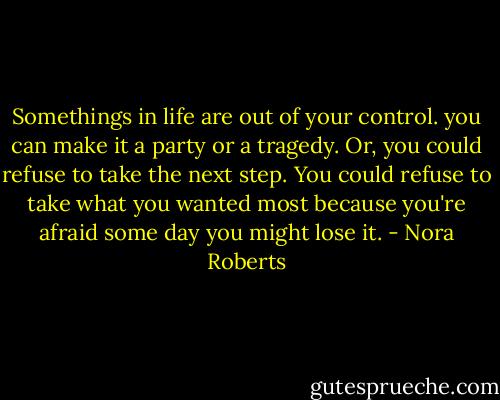 Somethings in life are out of your control. you can make it a party or a tragedy. Or, you could refuse to take the next step. You could refuse to take what you wanted most because you're afraid some day you might lose it. - Nora Roberts