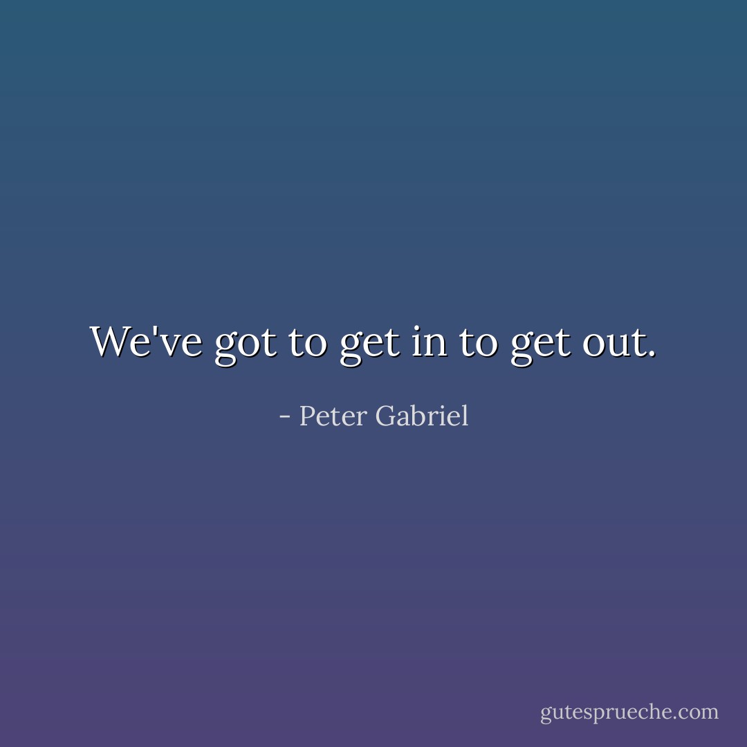 We've got to get in to get out. - Peter Gabriel