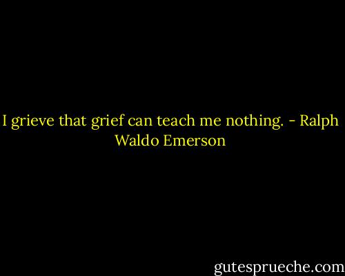 I grieve that grief can teach me nothing. - Ralph Waldo Emerson