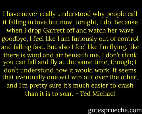 I have never really understood why people call it falling in love but now, tonight, I do. Because when I drop Garrett off and watch her wave goodbye, I feel like I am furiously out of control and falling fast. But also I feel like I’m flying, like there is wind and air beneath me. I don’t think<br />you can fall and fly at the same time, though; I don’t understand how it would work. It seems that eventually one will win out over the other, and I’m pretty sure it’s much easier to crash than it is to soar. - Ted Michael