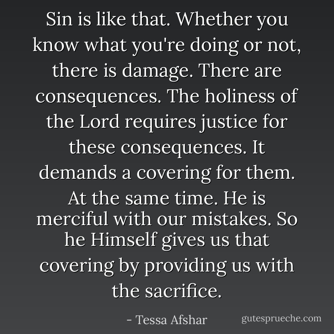 Sin is like that. Whether you know what you're doing or not, there is damage. There are consequences. The holiness of the Lord requires justice for these consequences. It demands a covering for them. At the same time. He is merciful with our mistakes. So he Himself gives us that covering by providing us with the sacrifice. - Tessa Afshar