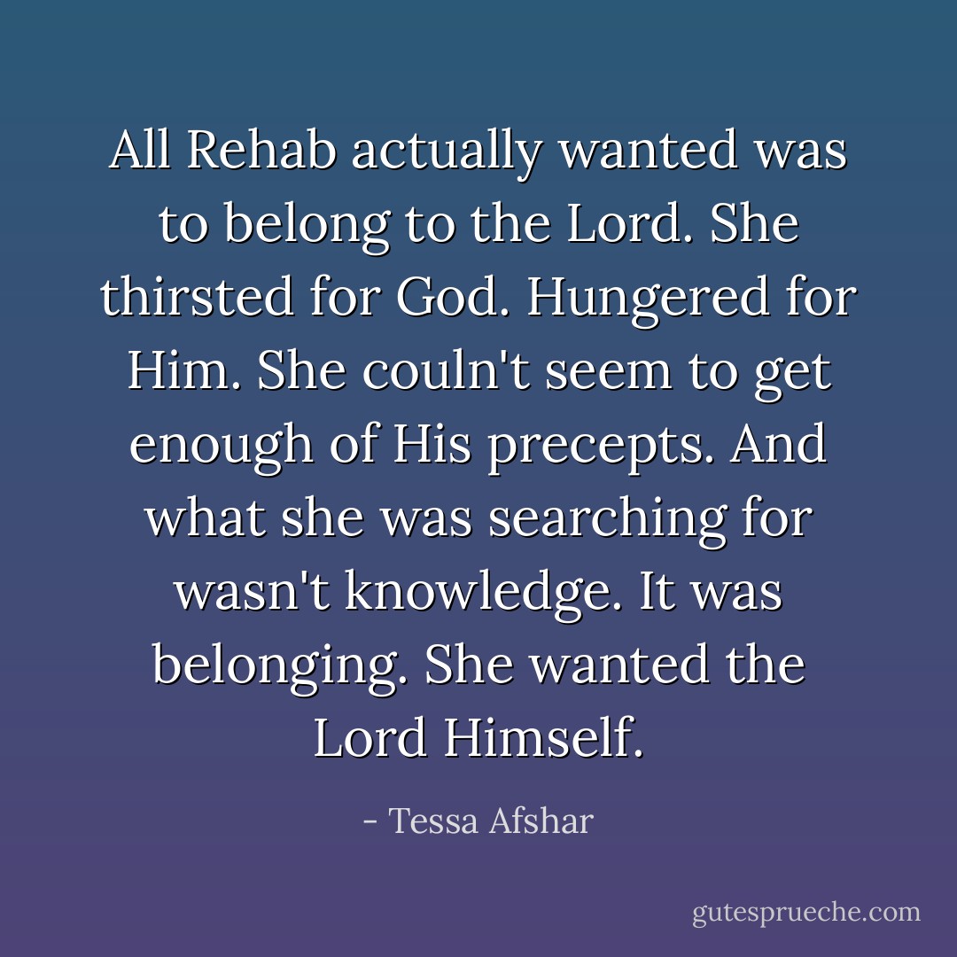 All Rehab actually wanted was to belong to the Lord. She thirsted for God. Hungered for Him. She couln't seem to get enough of His precepts. And what she was searching for wasn't knowledge. It was belonging. She wanted the Lord Himself. - Tessa Afshar