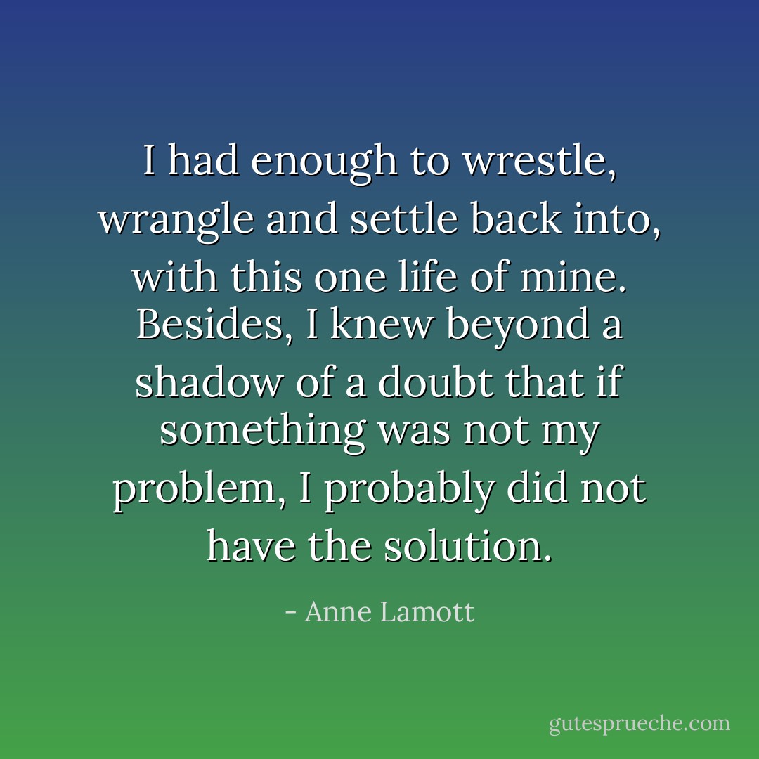I had enough to wrestle, wrangle and settle back into, with this one life of mine. Besides, I knew beyond a shadow of a doubt that if something was not my problem, I probably did not have the solution. - Anne Lamott