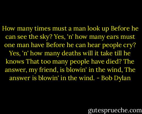How many times must a man look up<br />Before he can see the sky?<br />Yes, 'n' how many ears must one man have<br />Before he can hear people cry?<br />Yes, 'n' how many deaths will it take till he knows<br />That too many people have died?<br />The answer, my friend, is blowin' in the wind,<br />The answer is blowin' in the wind. - Bob Dylan
