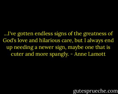 ...I've gotten endless signs of the greatness of God's love and hilarious care, but I always end up needing a newer sign, maybe one that is cuter and more spangly. - Anne Lamott