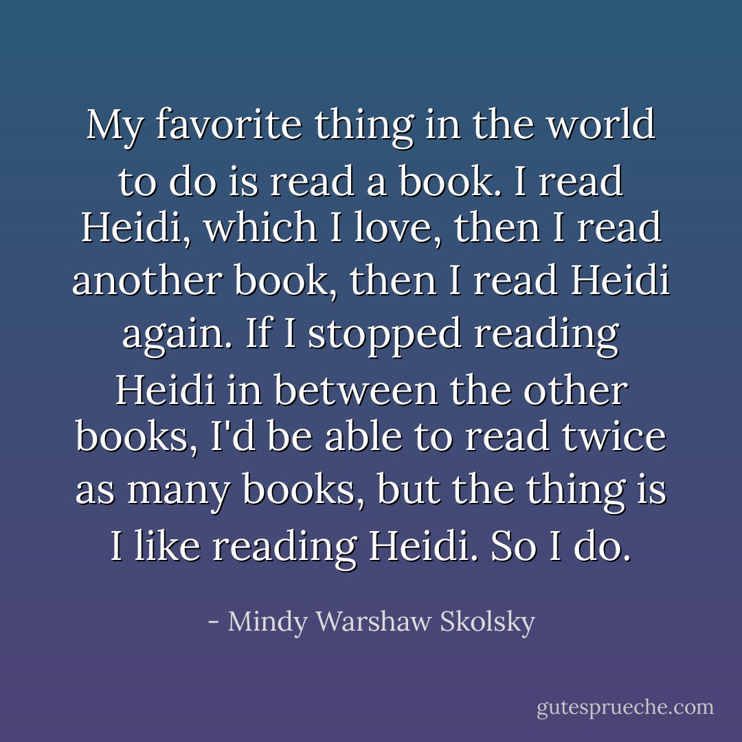 My favorite thing in the world to do is read a book. I read Heidi, which I love, then I read another book, then I read Heidi again. If I stopped reading Heidi in between the other books, I'd be able to read twice as many books, but the thing is I like reading Heidi. So I do. - Mindy Warshaw Skolsky