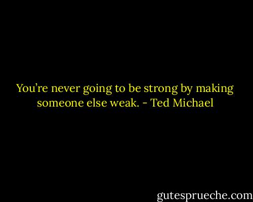 You’re never going to be strong by making someone else weak. - Ted Michael