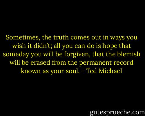 Sometimes, the truth comes out in ways you wish it didn’t; all you can do is hope that someday you will be forgiven, that the blemish will be erased from the permanent record known as your soul. - Ted Michael