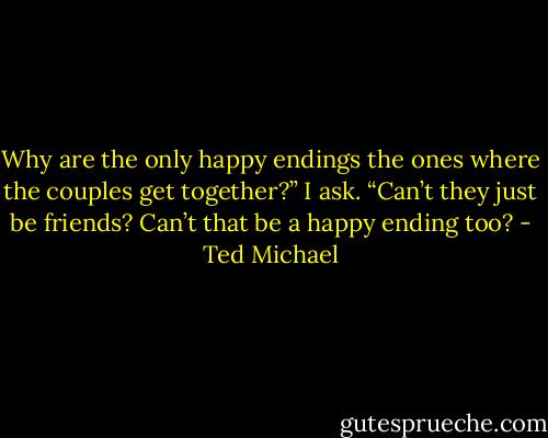 Why are the only happy endings the ones where the couples get together?” I ask. “Can’t they just be friends? Can’t that be a happy ending too? - Ted Michael