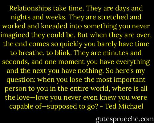 Relationships take time. They are days and nights and weeks. They are stretched and worked and kneaded into something you never imagined they could be. But when they are over, the end comes so quickly you barely have time to breathe, to blink. They are minutes and seconds, and one moment you have everything and the next you have nothing. So here’s my question: when you lose the most important person to you in the entire world, where is all the love—love you never even knew you were capable of—supposed to go? - Ted Michael