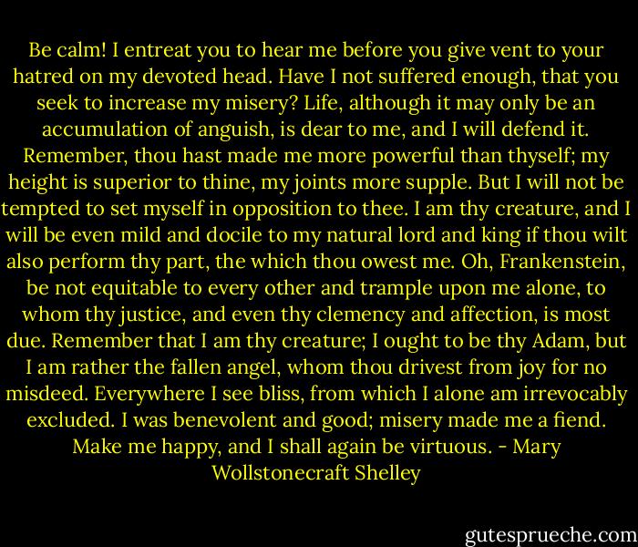 Be calm! I entreat you to hear me before you give vent to your hatred on my devoted head. Have I not suffered enough, that you seek to increase my misery? Life, although it may only be an accumulation of anguish, is dear to me, and I will defend it. Remember, thou hast made me more powerful than thyself; my height is superior to thine, my joints more supple. But I will not be tempted to set myself in opposition to thee. I am thy creature, and I will be even mild and docile to my natural lord and king if thou wilt also perform thy part, the which thou owest me. Oh, Frankenstein, be not equitable to every other and trample upon me alone, to whom thy justice, and even thy clemency and affection, is most due. Remember that I am thy creature; I ought to be thy Adam, but I am rather the fallen angel, whom thou drivest from joy for no misdeed. Everywhere I see bliss, from which I alone am irrevocably excluded. I was benevolent and good; misery made me a fiend. Make me happy, and I shall again be virtuous. - Mary Wollstonecraft Shelley