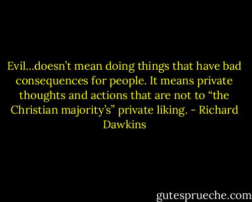 Evil…doesn’t mean doing things that have bad consequences for people. It means private thoughts and actions that are not to “the Christian majority’s” private liking. - Richard Dawkins