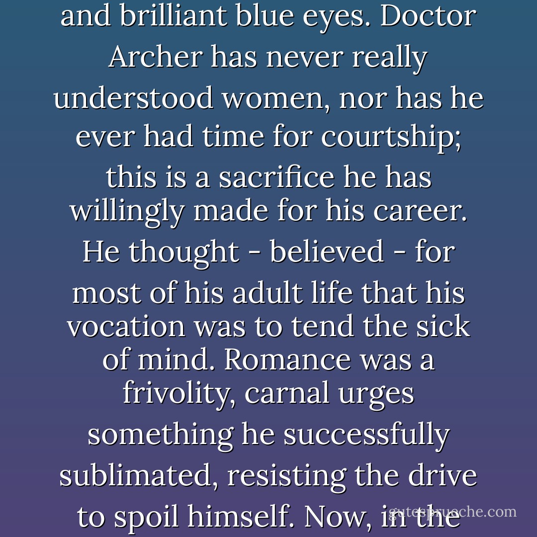 Archer tries not to think of his own state of purity, physically unsullied, yet now spiritually beyond redemption, his thoughts plagued by lithe limbs and brilliant blue eyes. Doctor Archer has never really understood women, nor has he ever had time for courtship; this is a sacrifice he has willingly made for his career. He thought - believed - for most of his adult life that his vocation was to tend the sick of mind. Romance was a frivolity, carnal urges something he successfully sublimated, resisting the drive to spoil himself. Now, in the overbearing loneliness of his 4am bed he touches himself in secret, panting and hungry and stunned by shame - John T. Fuller